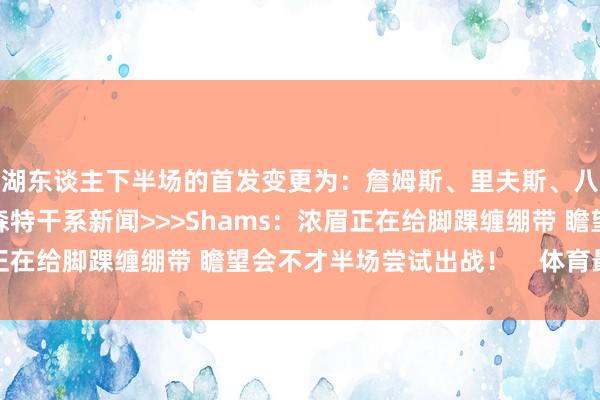 湖东谈主下半场的首发变更为：詹姆斯、里夫斯、八村塁、克里斯蒂、文森特干系新闻>>>Shams：浓眉正在给脚踝缠绷带 瞻望会不才半场尝试出战！    体育最新信息