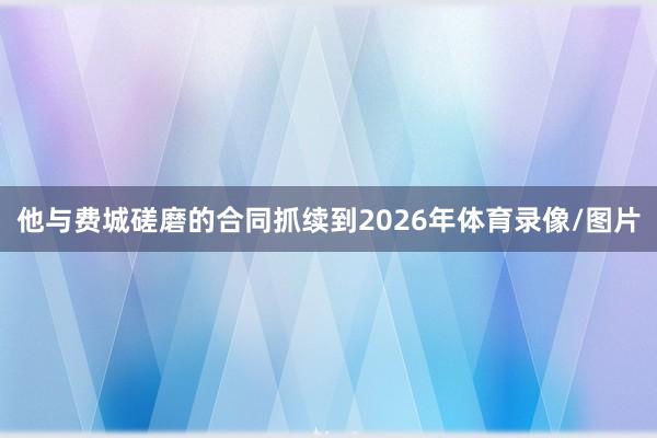 他与费城磋磨的合同抓续到2026年体育录像/图片