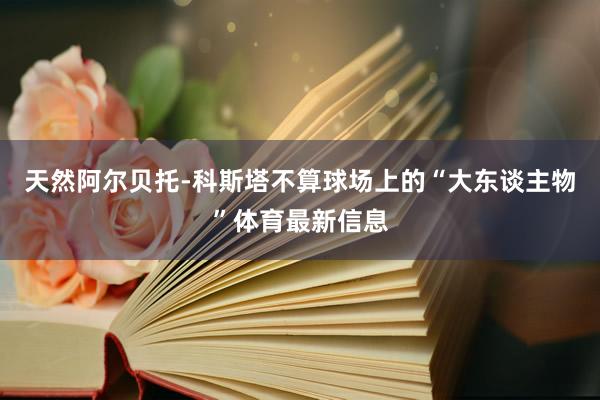 天然阿尔贝托-科斯塔不算球场上的“大东谈主物”体育最新信息