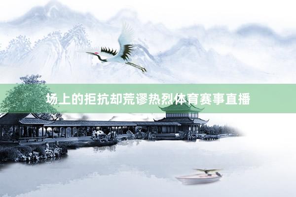 场上的拒抗却荒谬热烈体育赛事直播