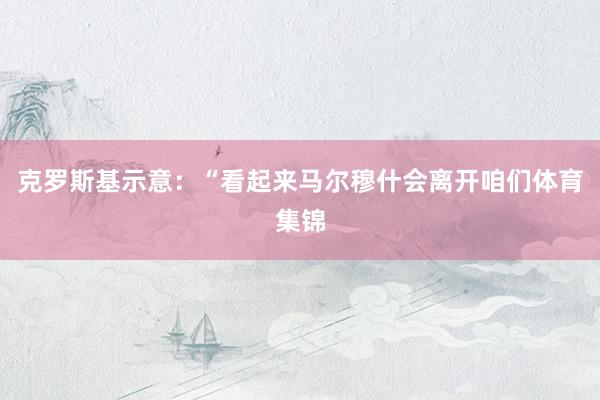 克罗斯基示意：“看起来马尔穆什会离开咱们体育集锦