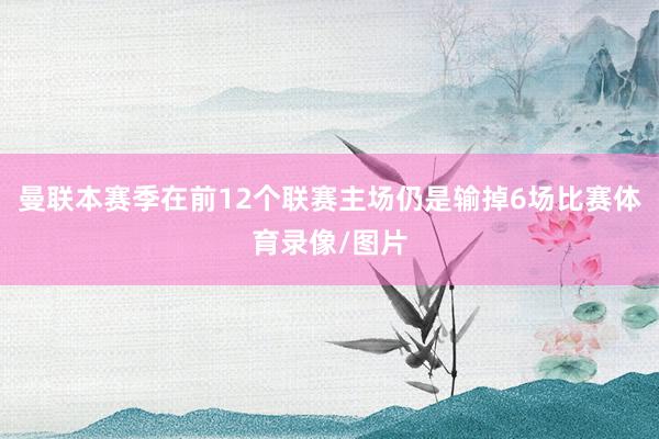 曼联本赛季在前12个联赛主场仍是输掉6场比赛体育录像/图片