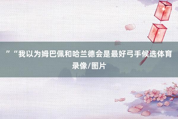 ”“我以为姆巴佩和哈兰德会是最好弓手候选体育录像/图片