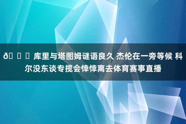 👀库里与塔图姆谜语良久 杰伦在一旁等候 科尔没东谈专揽会悻悻离去体育赛事直播