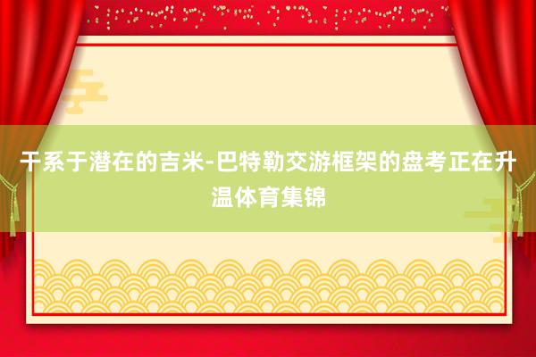 干系于潜在的吉米-巴特勒交游框架的盘考正在升温体育集锦