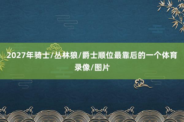 2027年骑士/丛林狼/爵士顺位最靠后的一个体育录像/图片