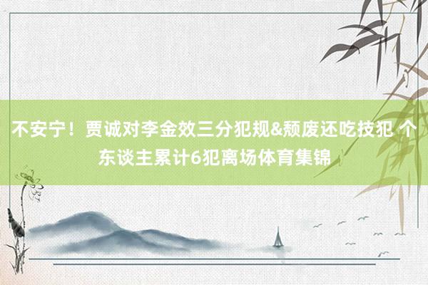 不安宁！贾诚对李金效三分犯规&颓废还吃技犯 个东谈主累计6犯离场体育集锦