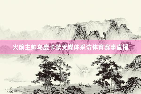 火箭主帅乌度卡禁受媒体采访体育赛事直播