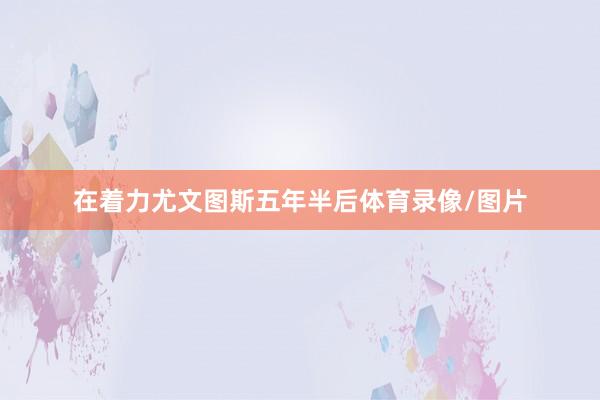 在着力尤文图斯五年半后体育录像/图片