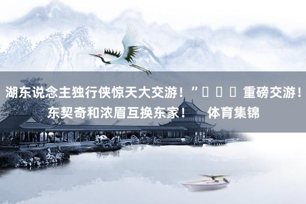 湖东说念主独行侠惊天大交游！”			重磅交游！东契奇和浓眉互换东家！    体育集锦