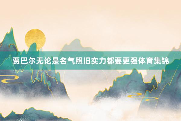 贾巴尔无论是名气照旧实力都要更强体育集锦