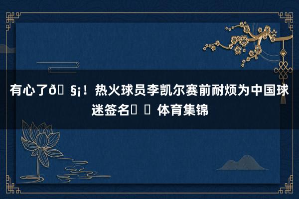 有心了🧡！热火球员李凯尔赛前耐烦为中国球迷签名✍️体育集锦