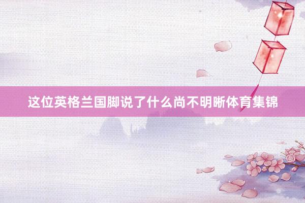 这位英格兰国脚说了什么尚不明晰体育集锦