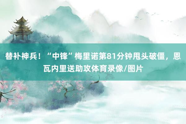 替补神兵！“中锋”梅里诺第81分钟甩头破僵，恩瓦内里送助攻体育录像/图片