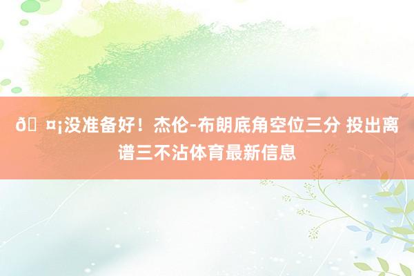 🤡没准备好！杰伦-布朗底角空位三分 投出离谱三不沾体育最新信息