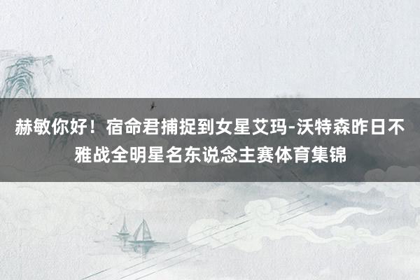 赫敏你好！宿命君捕捉到女星艾玛-沃特森昨日不雅战全明星名东说念主赛体育集锦