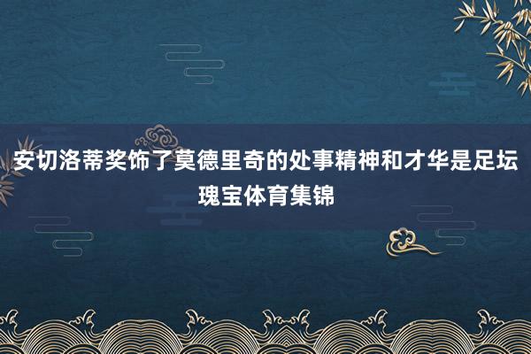 安切洛蒂奖饰了莫德里奇的处事精神和才华是足坛瑰宝体育集锦