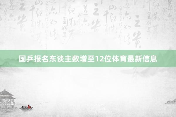 国乒报名东谈主数增至12位体育最新信息
