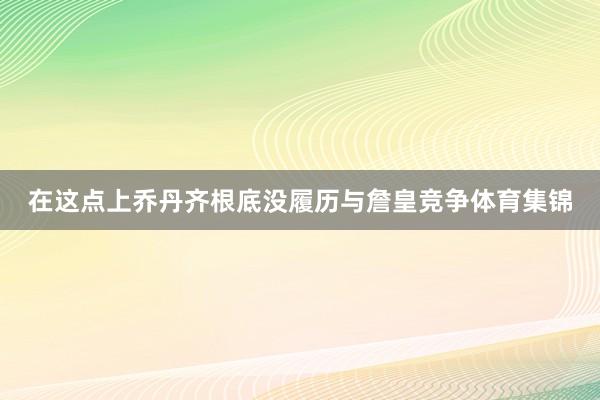 在这点上乔丹齐根底没履历与詹皇竞争体育集锦
