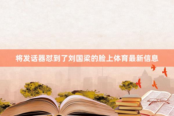将发话器怼到了刘国梁的脸上体育最新信息