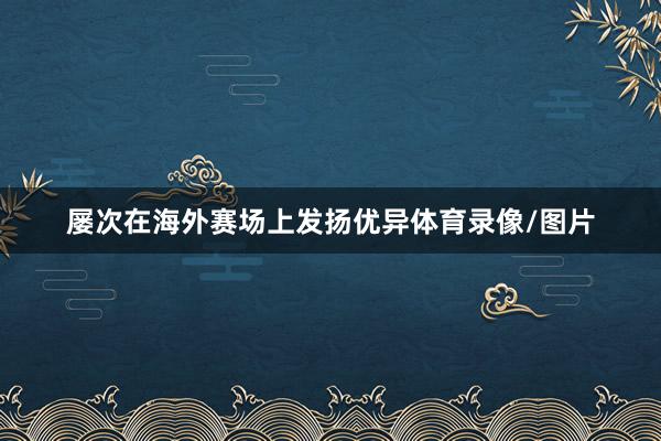 屡次在海外赛场上发扬优异体育录像/图片