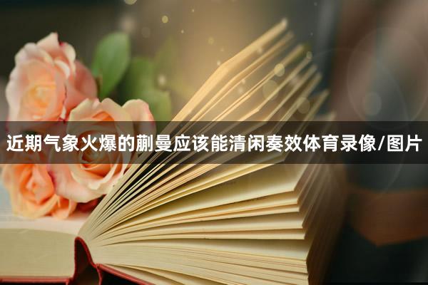近期气象火爆的蒯曼应该能清闲奏效体育录像/图片