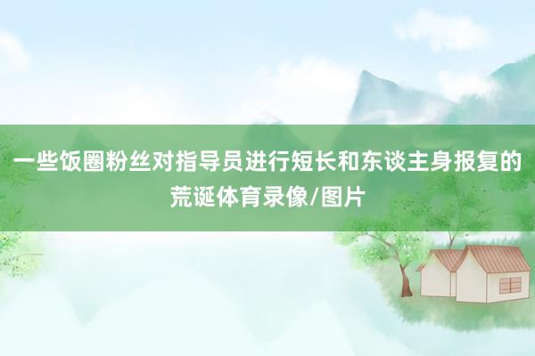 一些饭圈粉丝对指导员进行短长和东谈主身报复的荒诞体育录像/图片