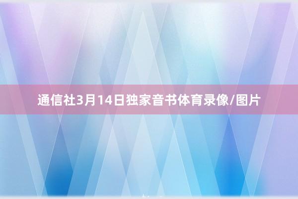 通信社3月14日独家音书体育录像/图片