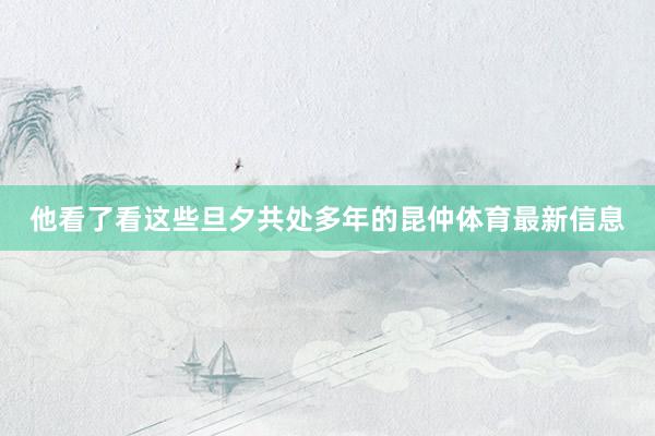 他看了看这些旦夕共处多年的昆仲体育最新信息