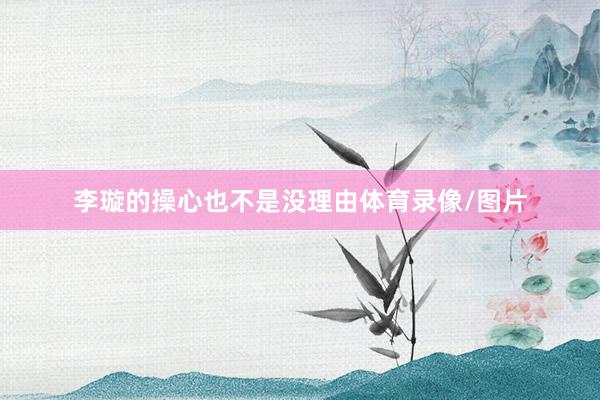 李璇的操心也不是没理由体育录像/图片