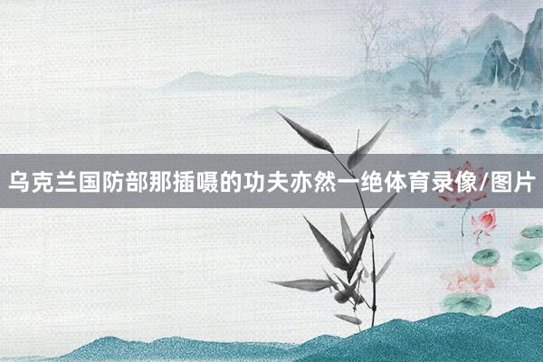 乌克兰国防部那插嗫的功夫亦然一绝体育录像/图片