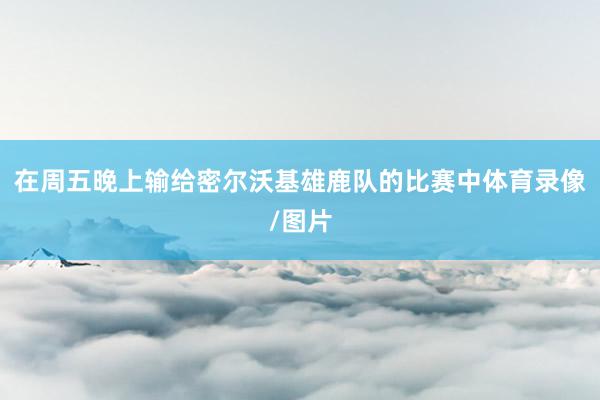 在周五晚上输给密尔沃基雄鹿队的比赛中体育录像/图片