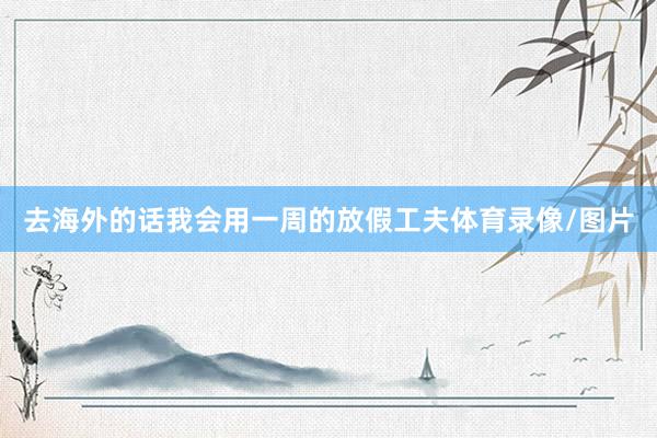 去海外的话我会用一周的放假工夫体育录像/图片