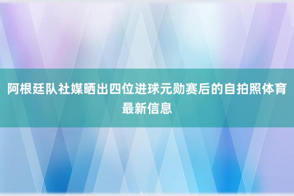 阿根廷队社媒晒出四位进球元勋赛后的自拍照体育最新信息