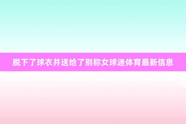 脱下了球衣并送给了别称女球迷体育最新信息
