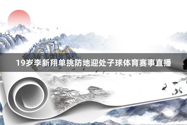 19岁李新翔单挑防地迎处子球体育赛事直播