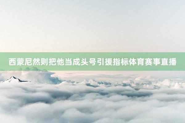 西蒙尼然则把他当成头号引援指标体育赛事直播