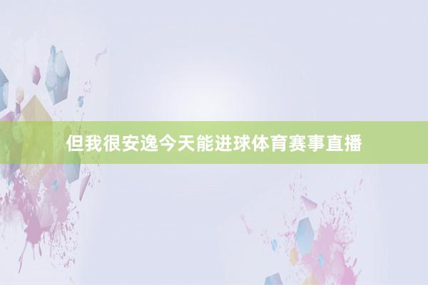 但我很安逸今天能进球体育赛事直播