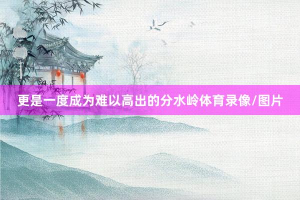 更是一度成为难以高出的分水岭体育录像/图片