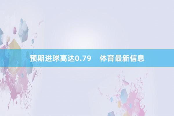 预期进球高达0.79    体育最新信息