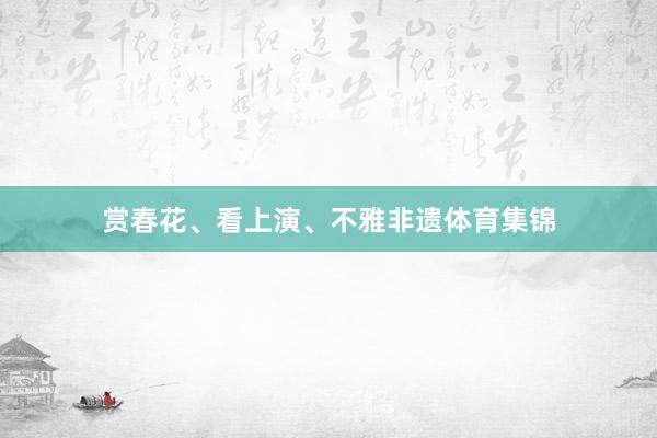 赏春花、看上演、不雅非遗体育集锦
