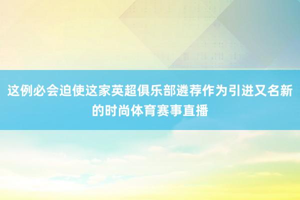 这例必会迫使这家英超俱乐部遴荐作为引进又名新的时尚体育赛事直播