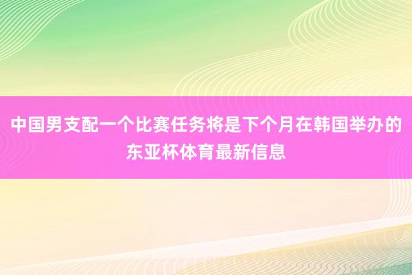 中国男支配一个比赛任务将是下个月在韩国举办的东亚杯体育最新信息