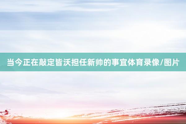 当今正在敲定皆沃担任新帅的事宜体育录像/图片