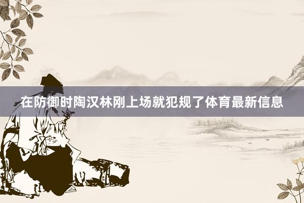 在防御时陶汉林刚上场就犯规了体育最新信息