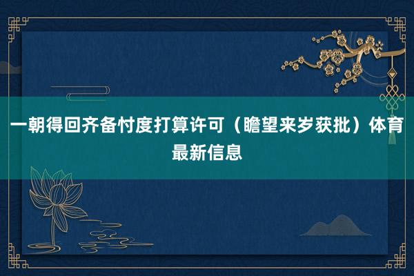 一朝得回齐备忖度打算许可（瞻望来岁获批）体育最新信息