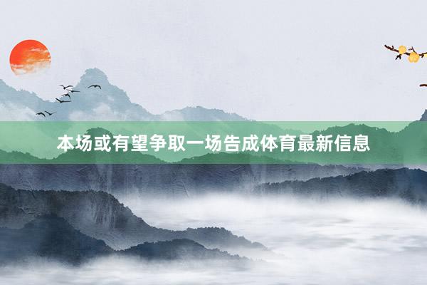 本场或有望争取一场告成体育最新信息