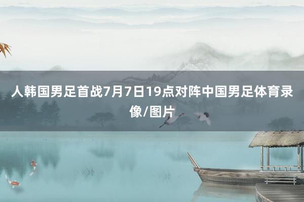 人韩国男足首战7月7日19点对阵中国男足体育录像/图片