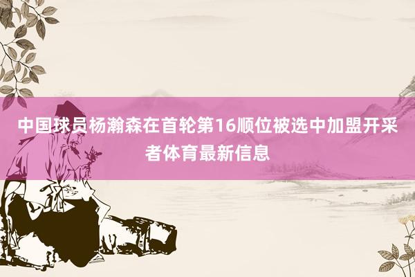 中国球员杨瀚森在首轮第16顺位被选中加盟开采者体育最新信息