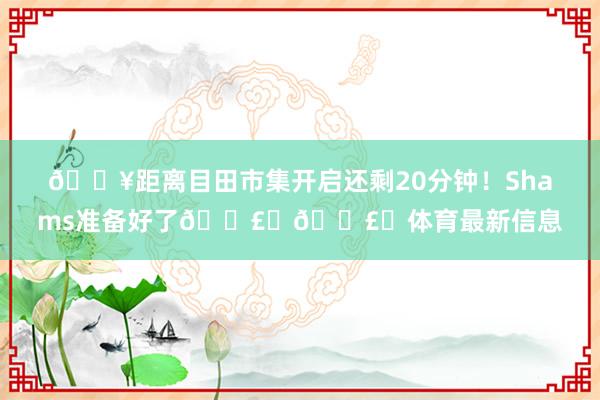 🔥距离目田市集开启还剩20分钟！Shams准备好了💣️💣️体育最新信息